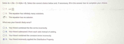 Solve 4x+20x-3=6(4x+6). Select the correct choice below and, if necessary, fill in the answer box to complete your choice.
A x=□
B. The equation has intinitely many solutions
C. The equation has no solution.
What was your friend's likely error?
A. Your friend cambined the like serms incorrectly.
8. Your friend subtracted 3 from each side instead of adding
C. Your friend combined the constant terms incorrectly.
D. Your friend incorrectly applied the Distributive Property.
