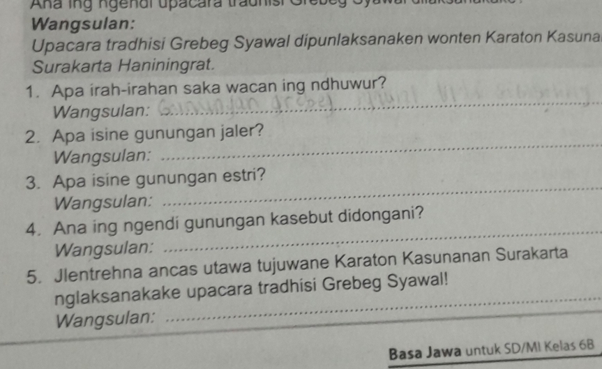 Ana ing ngenal upacara tradnisi Greb e g ( 
Wangsulan: 
Upacara tradhisi Grebeg Syawal dipunlaksanaken wonten Karaton Kasuna 
Surakarta Haniningrat. 
_ 
1. Apa irah-irahan saka wacan ing ndhuwur? 
Wangsulan: 
2. Apa isine gunungan jaler? 
Wangsulan: 
_ 
_ 
3. Apa isine gunungan estri? 
Wangsulan: 
_ 
4. Ana ing ngendi gunungan kasebut didongani? 
Wangsulan: 
5. Jlentrehna ancas utawa tujuwane Karaton Kasunanan Surakarta 
nglaksanakake upacara tradhisi Grebeg Syawal! 
Wangsulan: 
Basa Jawa untuk SD/MI Kelas 6B