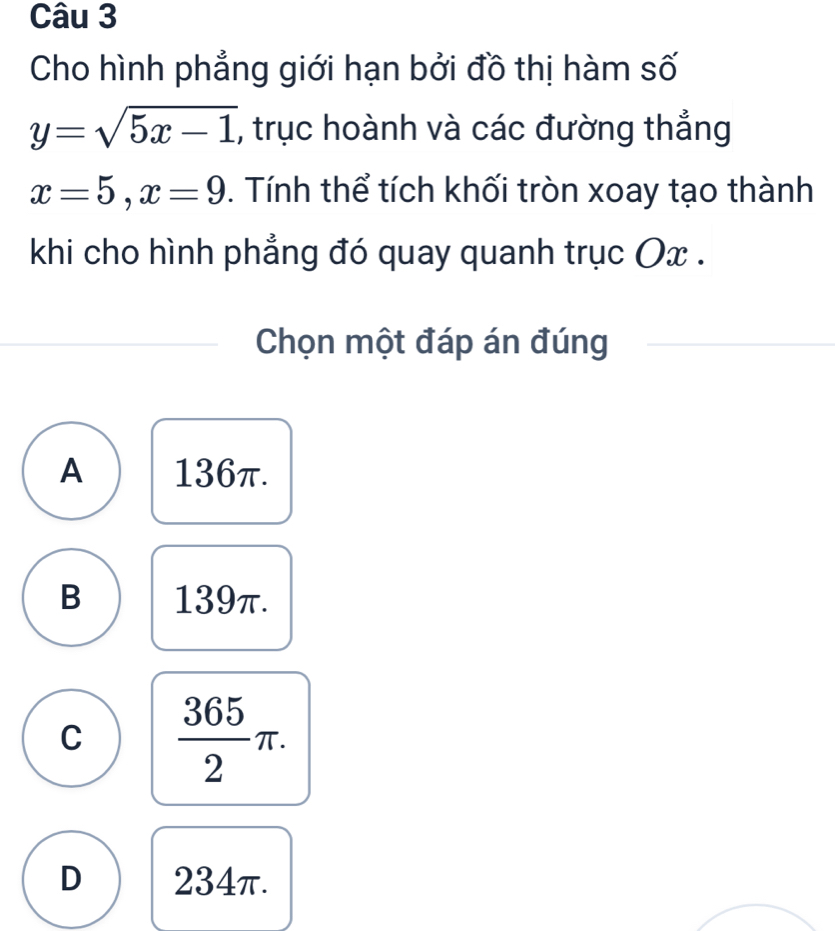 Cho hình phẳng giới hạn bởi đồ thị hàm số
y=sqrt(5x-1) , trục hoành và các đường thắng
x=5, x=9. Tính thể tích khối tròn xoay tạo thành
khi cho hình phẳng đó quay quanh trục Ox.
Chọn một đáp án đúng
A 136π.
B 139π.
C  365/2 π.
D 234π.