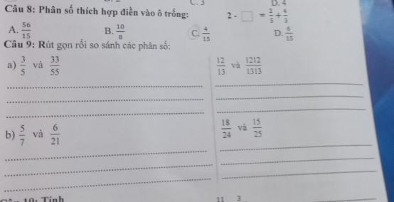 3 D. 4
Câu 8: Phân số thích hợp điền vào ô trống: 2-□ = 2/5 + 4/3 
A.  56/15  B.  10/8  C.  4/15  D.  6/15 
Câu 9: Rút gọn rối so sánh các phân số:
a)  3/5  và  33/55   12/13  và  1212/1313 
_
_
_
_
_
_
_
_
b)  5/7  và  6/21   18/24  và  15/25 
_
_
_
_
10: Tính 11 3
_