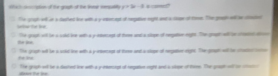 Which description of the graph of the totur iequality 2x-3
The gruph wil s a dashed line with a y internept of regative eight and a stope of three. The grasin will or sttute
bio the line.
The graph will be a sold time with a y -intersept of turee and a slope of megature eigit. The graph will be shasied ato
the like.
The graph wil be a sold line with a y-intercept of three and a slope of negative eight. The graph will be shades belo
the line.
The graph will be a dasited line with a y-intercept of regative eight and a stope of tome. The graph wolf he stoch s
alove the line.