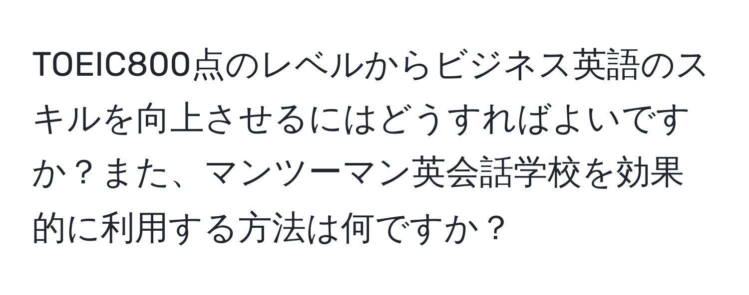 TOEIC800点のレベルからビジネス英語のスキルを向上させるにはどうすればよいですか？また、マンツーマン英会話学校を効果的に利用する方法は何ですか？