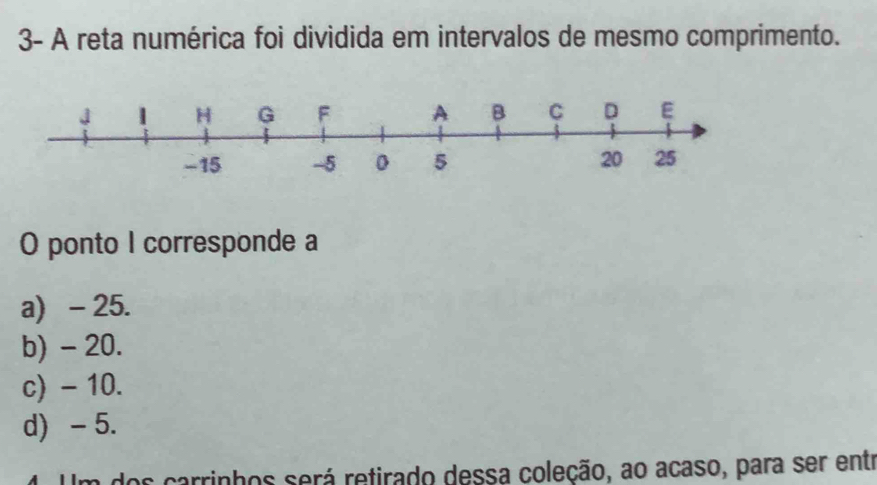 3- A reta numérica foi dividida em intervalos de mesmo comprimento.
O ponto I corresponde a
a) - 25.
b) - 20.
c) - 10.
d) -5.
4. Um dos carrinhos será retirado dessa coleção, ao acaso, para ser entr