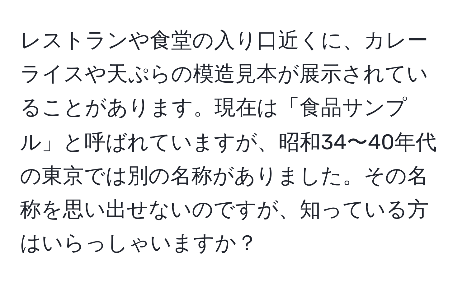 レストランや食堂の入り口近くに、カレーライスや天ぷらの模造見本が展示されていることがあります。現在は「食品サンプル」と呼ばれていますが、昭和34〜40年代の東京では別の名称がありました。その名称を思い出せないのですが、知っている方はいらっしゃいますか？