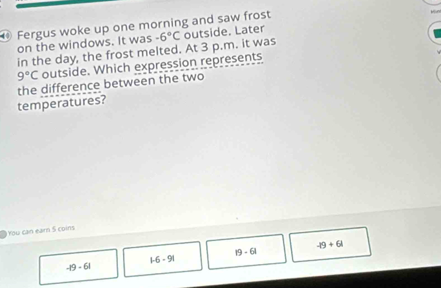 Fergus woke up one morning and saw frost
Hin
on the windows. It was -6°C outside. Later
in the day, the frost melted. At 3 p.m. it was
9°C outside. Which expression represents
the difference between the two
temperatures?
You can earn 5 coins
-|9+6|
|9-6|
|-6-9|
-19-61