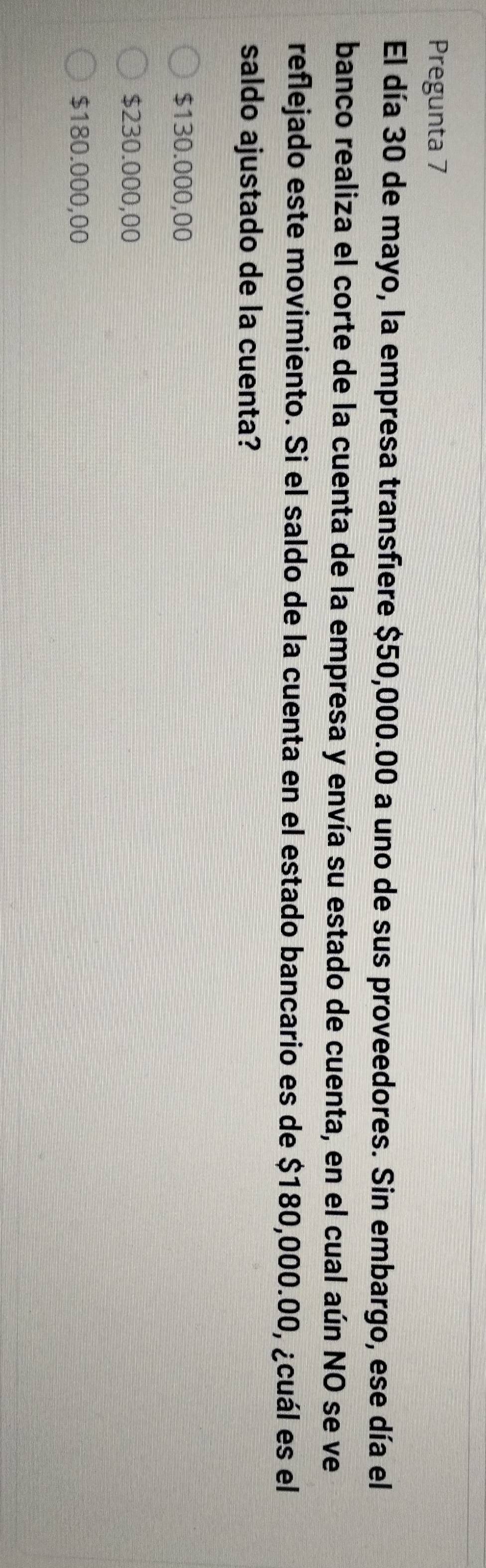 Pregunta 7
El día 30 de mayo, la empresa transfiere $50,000.00 a uno de sus proveedores. Sin embargo, ese día el
banco realiza el corte de la cuenta de la empresa y envía su estado de cuenta, en el cual aún NO se ve
reflejado este movimiento. Si el saldo de la cuenta en el estado bancario es de $180,000.00, ¿cuál es el
saldo ajustado de la cuenta?
$130.000,00
$230.000,00
$180.000,00