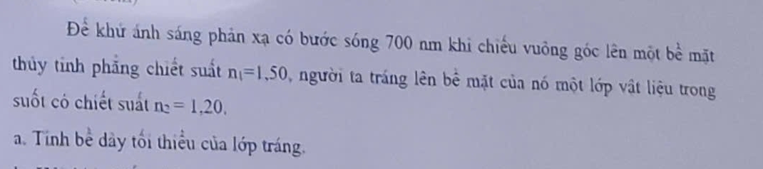 Để khứ ánh sáng phản xạ có bước sóng 700 nm khi chiếu vuông góc lên một bề mặt
thủy tỉnh phẳng chiết suất n_1=1,50 , người ta tráng lên bê mặt của nó một lớp vật liệu trong
suốt có chiết suất n_2=1, 20,
a. Tính bể dây tối thiểu của lớp tráng.