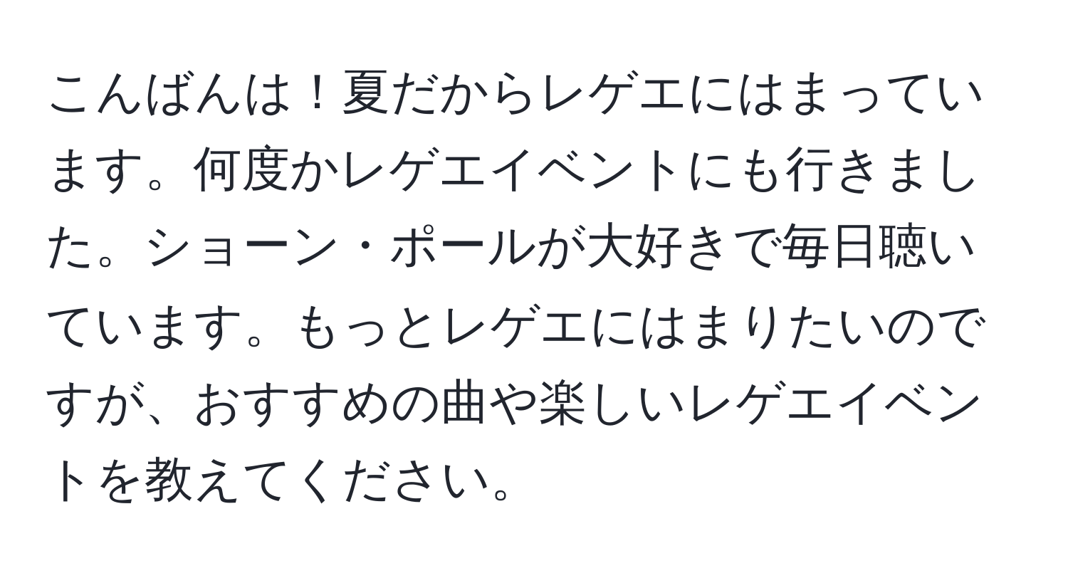 こんばんは！夏だからレゲエにはまっています。何度かレゲエイベントにも行きました。ショーン・ポールが大好きで毎日聴いています。もっとレゲエにはまりたいのですが、おすすめの曲や楽しいレゲエイベントを教えてください。