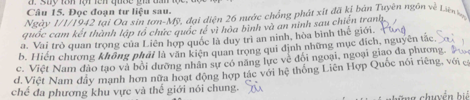 Suy tôn lội lên quợc gia tần tộc
Câu 15. Đọc đoạn tư liệu sau.
Ngày 1/1/1942 tại Oa sin tơn-Mỹ, đại diện 26 nước chống phát xít đã kí bản Tuyên ngồn về Liên hợọ
quốc cam kết thành lập tổ chức quốc tế vì hòa bình và an ninh sau chiến tranh,
a. Vai trò quan trọng của Liên hợp quốc là duy trì an ninh, hòa bình thế giới.
b. Hiến chương không phải là văn kiện quan trọng qui định những mục đích, nguyên tắc.
c. Việt Nam đào tạo và bồi dưỡng nhân sự có năng lực về đối ngoại, ngoại giao đa phương.
d. Việt Nam đầy mạnh hơn nữa hoạt động hợp tác với hệ thống Liên Hợp Quốc nói riêng, với cá
chế đa phương khu vực và thế giới nói chung.
1 chuyển biể