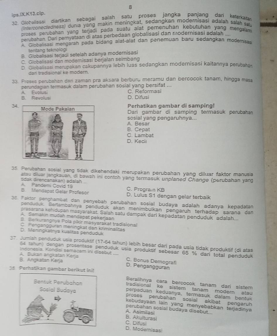 ips.IX.K13.clp.
32. Globallisssi diartikan sebagai salah satu proses jangka panjang dari keterkaitan
(Interconectedness) dunia yang makin meningkat, sedangkan modernisasi adalah salah sa
proses perubahan yang terjadi pada suatu alat pemenuhan kebutuhan yang mengalam
perubahan. Dari pernyataan di atas perbedaan globalisasi dan modernisasi adalah ..
A. Globalisasi mengaran pada bidang alat-alat dan penemuan baru sedangkan modernisas
tentang teknologi
B. Globalisasi terjadi setelah adanya modernisasi
C. Globalisasi dan modernisasi berjalan seimbang
D. Globalisasi merupakan cakupannya lebih luas sedangkan modernisasi kaitannya perubahan
dan tradisional ke modern.
33. Proses perubahan dari zaman pra aksara berburu meramu dan bercocok tanam, hingga masa
perundagian termasuk dalam perubahan sosial yang bersifat ...
A. Evolusi C. Reformasi
B. Revolusi D. Difusi
34
Perhatikan gambar di samping!
Dari gambar di samping termasuk perubahan
sosial yang pengaruhnya...
A. Besar
B. Cepat
C. Lambat
D. Keciı
35. Perubahan sosial yang tidak dikehendaki merupakan perubahan yang diluar faktor manusia
atau diuar jangkauan, di bawah ini contoh yang termasuk unplaned Change (perubahan yang
tidak direncanakan) adalah ..
A. Pandemi Covid 19 C. Program KB
B. Mendapat Gelar Profesor D. Lulus S1 dengan gelar terbaik
36. Faktor penghambat dan penyebab perubahan sosial budaya adalah adanya kepadatan
penduduk. Bertambahnya penduduk akan menimbulkan pengarüh terhadap sarana dan
prasarana kehidupan masyarakat. Salah satu dampak dari kepadatan penduduk adalah...
A. Semakín mudah mendapat pekerjaan
B. Berkurangnya Pola pikir masyarakat tradisional
C. Pengangguran meningkat dan kriminalitas
D. Meningkatnya kualitas penduduk
37. Jumlah penduduk usia produktif (17-64 tahun) lebih besar dari pada usia tidak produktif (di atas
64 tahun) dengan prosentase penduduk usia produktif sebesar 65 % dari total penduduk
Indonesia. Kondisi semacam ini disebut
A Bukan angkatan Kerja C. Bonus Demografi
B. Angkatan Kerja D. Pengangguran
38. Perhatikan gambar berikut ini!
Beralihnya cara bercocok tanam dari sistem
tradisional ke sistem tanam modern atau
perpaduan keduanya, termasuk dalam bentuk
proses perubahan sosial akibat pengaruh
kebudayaan lain yang menyebabkan terjadinya
perubahan sosial budaya disebut...
A. Asimilasi
B. Akulturasi
C. Difusi
D. Modernisas!