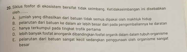 20, Siklus fosfor di ekosistem bersifat tidak seimbang. Ketidakseimbangan ini disebabkan
oleh . . . .
A. jumlah yang dihasilkan dari batuan tidak semua dipakai oleh makhluk hidup
B. pelarutan dari batuan ke dalam air lebih besar dari pada pengembaliannya ke daratan
C. hanya terkumpul pada tingkat trofik pertama
D. lebih banyak fosfat anorganik dibandingkan fosfat organik dalam dalam tubuh organisme
E. pelarutan dari batuan sangat kecil sedangkan penggunaan oleh organisme sangat
besar