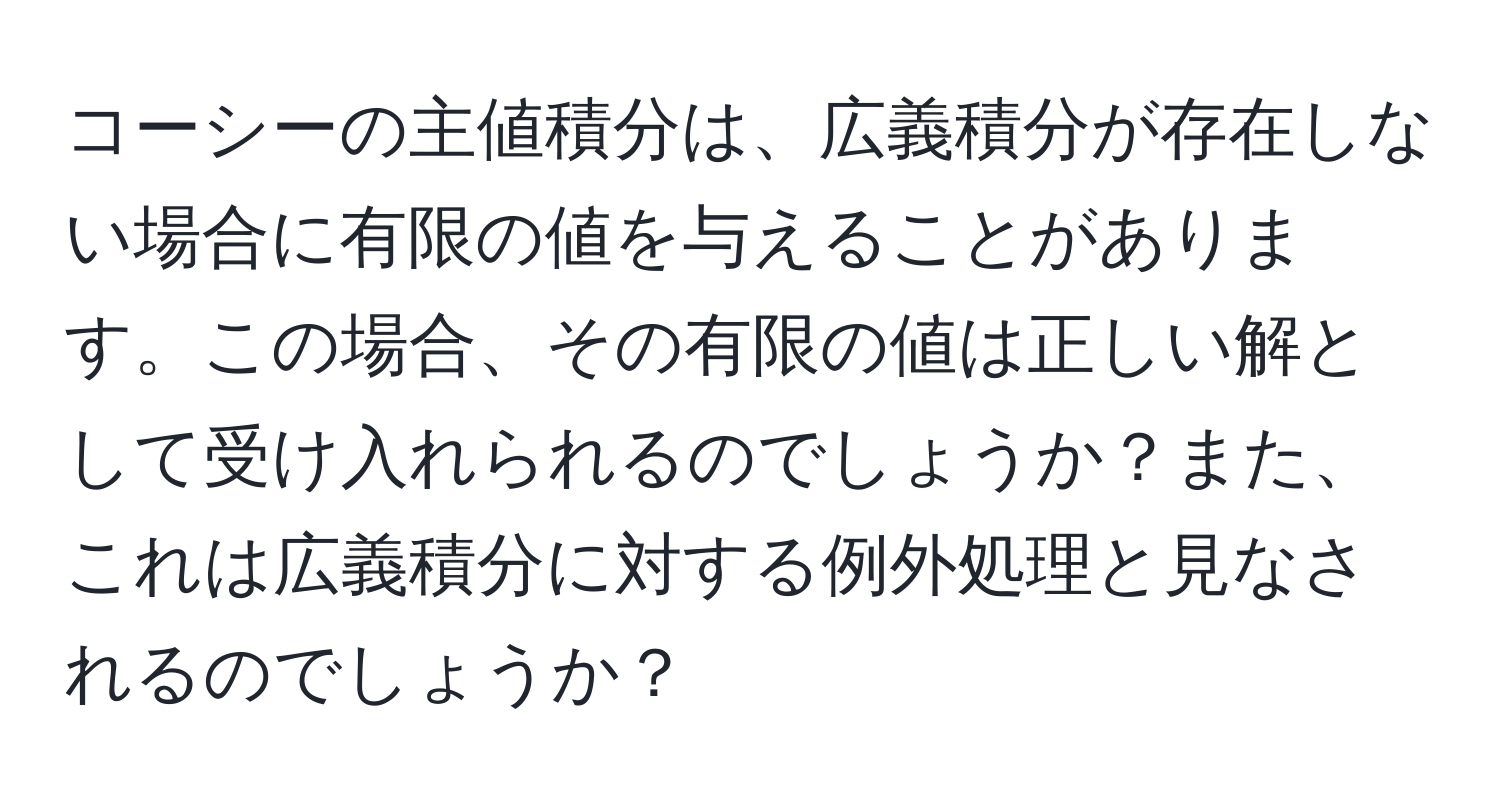 コーシーの主値積分は、広義積分が存在しない場合に有限の値を与えることがあります。この場合、その有限の値は正しい解として受け入れられるのでしょうか？また、これは広義積分に対する例外処理と見なされるのでしょうか？