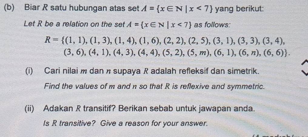 Biar R satu hubungan atas set A= x∈ N|x<7 yang berikut: 
Let R be a relation on the set A= x∈ N|x<7 as follows:
R= (1,1),(1,3),(1,4),(1,6),(2,2),(2,5),(3,1),(3,3),(3,4),
(3,6),(4,1),(4,3),(4,4),(5,2),(5,m),(6,1),(6,n),(6,6). 
(i) Cari nilai m dan n supaya R adalah refleksif dan simetrik. 
Find the values of m and n so that R is reflexive and symmetric. 
(ii) Adakan R transitif? Berikan sebab untuk jawapan anda. 
Is R transitive? Give a reason for your answer.