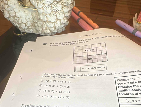 Tuesdav/Martes:
This drawing shows how a builder used both carpet and tile to cov 
of a room with no gaps or overlaps.
Carpet
Tile
□ =1 square meter
Which expression can be used to find the total area, in square meters
of the floor of the room?
Practice the mu
(2+7)* (3+7)
you will take or
(4* 3)+(3* 2)
E Practice the t
(5* 2)* (2* 3)
multiplicació
tomaras el v
(3* 7)+(2* 7)
_
* 1=
Ex p la n ation