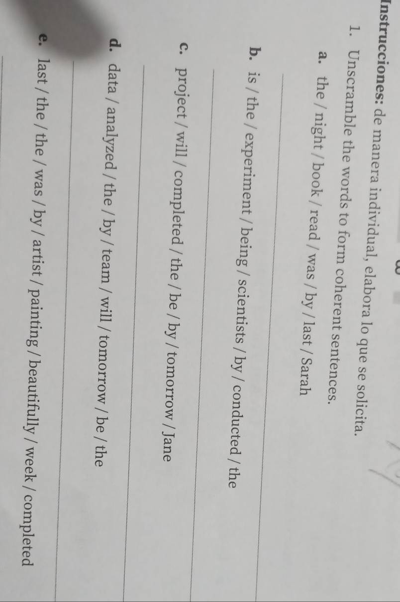 Instrucciones: de manera individual, elabora lo que se solicita. 
1. Unscramble the words to form coherent sentences. 
a. the / night / book / read / was / by / last / Sarah 
_ 
b. is / the / experiment / being / scientists / by / conducted / the 
_ 
c. project / will / completed / the / be / by / tomorrow / Jane 
_ 
d. data / analyzed / the / by / team / will / tomorrow / be / the 
_ 
e. last / the / the / was / by / artist / painting / beautifully / week / completed 
_