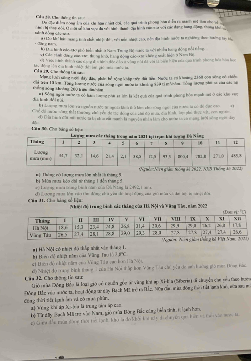 Cho thông tin sau:
Do đặc điểm nóng ẩm của khí hậu nhiệt đới, các quá trình phong hóa diễn ra mạnh mẽ làm cho b  
hình bị thay đổi. Ở một số khu vực đá vôi hình thành địa hình các-xtơ với các dạng hang động, thung khô và
cánh đồng các-xtơ.
a) Do khí hậu mang tính chất nhiệt đới, với nền nhiệt cao, nên địa hình nước ta nghiêng theo hướng tây bà
- đông nam.
b) Địa hình các-xtơ phổ biến nhất ở Nam Trung Bộ nước ta với nhiều hang động nổi tiếng.
c) Các cánh đồng các-xtơ, thung khô, hang động các-xtơ không xuất hiện ở Nam Bộ.
d) Việc hình thành các dạng địa hình độc đảo ở vùng núi đá với là biểu hiện của quá trình phong hóa hóa học
tác động lên địa hinh nhiệt đới ẩm gió mùa nước ta.
Câu 29. Cho thông tin sau:
Mạng lưới sông ngòi dày đặc, phân bố rộng khắp trên đất liền. Nước ta có khoảng 2360 con sông có chiều
dài trên 10 km. Tổng lượng nước của sông ngòi nước ta khoảng 839 ti m³/năm. Tổng lượng phù sa của các hệ
thống sông khoảng 200 triệu tấn/năm.
a) Sông ngòi nước ta có hàm lượng phù sa lớn là kết quả của quá trình phong hóa mạnh mẽ ở các khu vực
địa hình đồi núi.
b) Lượng mưa lớn và nguồn nước từ ngoài lãnh thổ làm cho sông ngòi của nước ta có độ đục cao. c)
Chế độ nước sông thất thường chủ yếu do tác động của chế độ mưa, địa hình, lớp phủ thực vật, con người
d) Địa hình đồi núi nước ta bị chia cất mạnh là nguyên nhân làm cho nước ta có mạng lưới sông ngôi dày
đặc.
Câu 30. Cho bảng số liệu:
(Nguồn:Niên giám thống kê 2022, NXB T
a) Tháng có lượng mưa lớn nhất là tháng 9.
b) Mùa mưa kéo dài từ tháng 1 đến tháng 5.
c) Lượng mưa trung bình năm của Đà Nẵng là 2492,1 mm.
d) Lượng mưa lớn vào thu đông chủ yếu do hoạt động của gió mùa và dài hội tụ nhiệt đới.
Câu 31. Cho bảng số liệu:
Nhiệt độ trung bình các tháng của Hà Nội và Vũng Tàu, năm 2022
vịC)
a) Hà Nội có nhiệt độ thấp nhất vào tháng 1.
b) Biên độ nhiệt năm của Vũng Tàu là 2.8°C.
c) Biên độ nhiệt năm của Vũng Tàu cao hơn Hà Nội.
d) Nhiệt độ trung bình tháng 1 của Hà Nội thấp hơn Vũng Tàu chủ yếu do ành hường gió mùa Đông Bắc.
Câu 32. Cho thông tin sau:
Gió mùa Đông Bắc là loại gió có nguồn gốc từ vùng khí áp Xi-bia (Siberia) di chuyển chủ yếu theo hướn
Đông Bắc vào nước ta, hoạt động từ dãy Bạch Mã trở ra Bắc. Nữa đầu mùa đông thời tiết lạnh khô, nữa sau mù
đông thời tiết lạnh ẩm và có mưa phùn.
a) Vùng khí áp Xi-bia là trung tâm áp cao.
b) Từ dãy Bạch Mã trở vào Nam, gió mùa Đông Bắc cảng biến tính, ít lạnh hơn.
c) Giữa đầu mùa đông thời tiết lạnh, khô là do khối khí này dí chuyên qua biển và thổi vào nước ta.