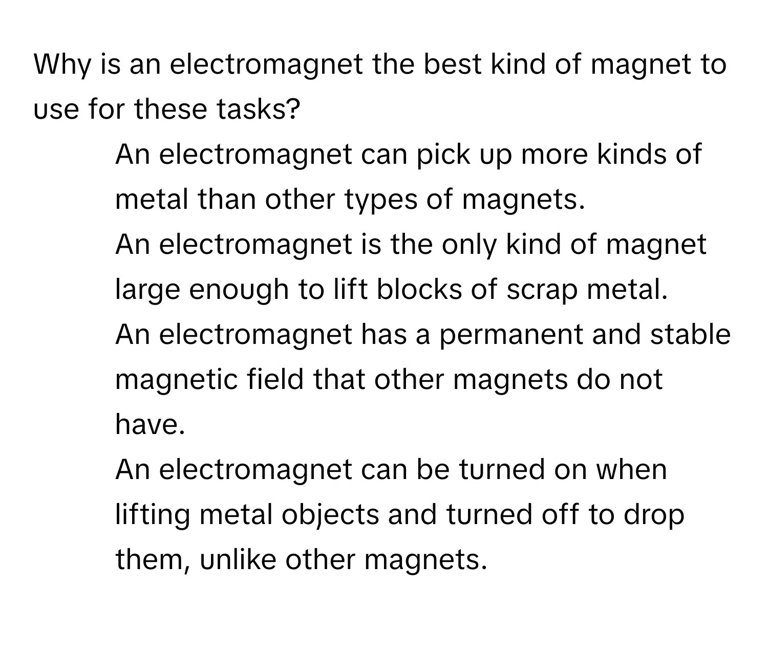 Why is an electromagnet the best kind of magnet to use for these tasks?

1) An electromagnet can pick up more kinds of metal than other types of magnets. 
2) An electromagnet is the only kind of magnet large enough to lift blocks of scrap metal. 
3) An electromagnet has a permanent and stable magnetic field that other magnets do not have. 
4) An electromagnet can be turned on when lifting metal objects and turned off to drop them, unlike other magnets.