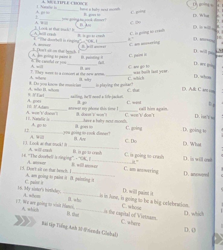 going to 4.
1. Natalie is
_have a baby next month.
C. going
5.
A. go to B. goes to D. What 6.
2._ you going to cook dinner?
C. Do
A. Will B. Are 7.1
D. is will cr 8. -
3. Look at that truck! It_ . 9. 1 10.
A. will crash B. is go to crash
C. is going to crash
4. “The doorbell is ringing”. - “OK, I_
it.” D. answered
C. am answering
A. answer B. will answer LM
5. Don't sit on that bench. I_
D. will pain
C. paint it
A. am going to paint it B. painting it pac
_. D. are goin
6. Be careful or you fall.
A. will B. are
C. are go to
7. They went to a concert at the new arena._
was built last year.
A. where B. why
C. which
D. whom
8. Do you know the musician _is playing the guitar?
A. who B. whom C. that
D. A& C are com
9. If Earl_ sailing, he'll need a life-jacket.
A. goes B. go C. went
D. g
10. If Adam _answer my phone this time I _call him again.
A. won’t/ doesn’t B. doesn’t/ won’t C. won’t/ don’t
D. isn't/ w
11. Natalie is _have a baby next month.
A. go to B. goes to C. going
D. going to
12._ you going to cook dinner?
_
A. Will B. Are C. Do D. What
13. Look at that truck! It
A. will crash B. is go to crash C. is going to crash D. is will crash
14. “The doorbell is ringing”. - “OK, I _.it.”
A. answer B. will answer C. am answering
5
15. Don't sit on that bench. I _D. answered   
A. am going to paint it B. painting it (
C. paint it
D. will paint it
16. My sister's birthday,_ is in June, is going to be a big celebration.
A. whom B. who C. whose
17. We are going to visit Hanoi,_ is the capital of Vietnam.
A. which D. which
B. that C. where
Bài tập Tiếng Anh 10 (Friends Global)
D.Ø
