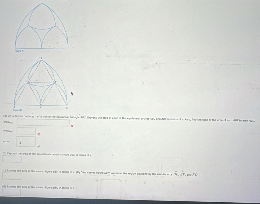 D C
r c 
Figura B 
(a) Let s denote the length of a side of the equilateral triangle ABC. Express the area of each of the equilateral arches ABC and ADF in terms of s. Also, find the ratio of the area of arch ADF to arch ABC. 
BreaABC □ x 
areaLDF □°
ratio  1/4  □ 
(b) Express the area of the equilateral curved triangle DBE in terms of s. 
□ 
(c) Express the area of the curved figure DEF in terms of s. (By "the curved figure DEF we mean the region bounded by the circular arcs widehat DE, widehat EF , and widehat FD.) 
□ 
(d) Express the area of the curved figure BEC in terms of s. 
□