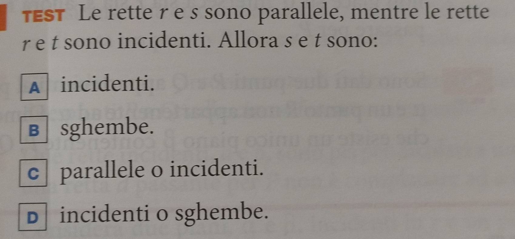 TEST Le rette re s sono parallele, mentre le rette
r e t sono incidenti. Allora s e t sono:
A incidenti.
в sghembe.
c parallele o incidenti.
D incidenti o sghembe.