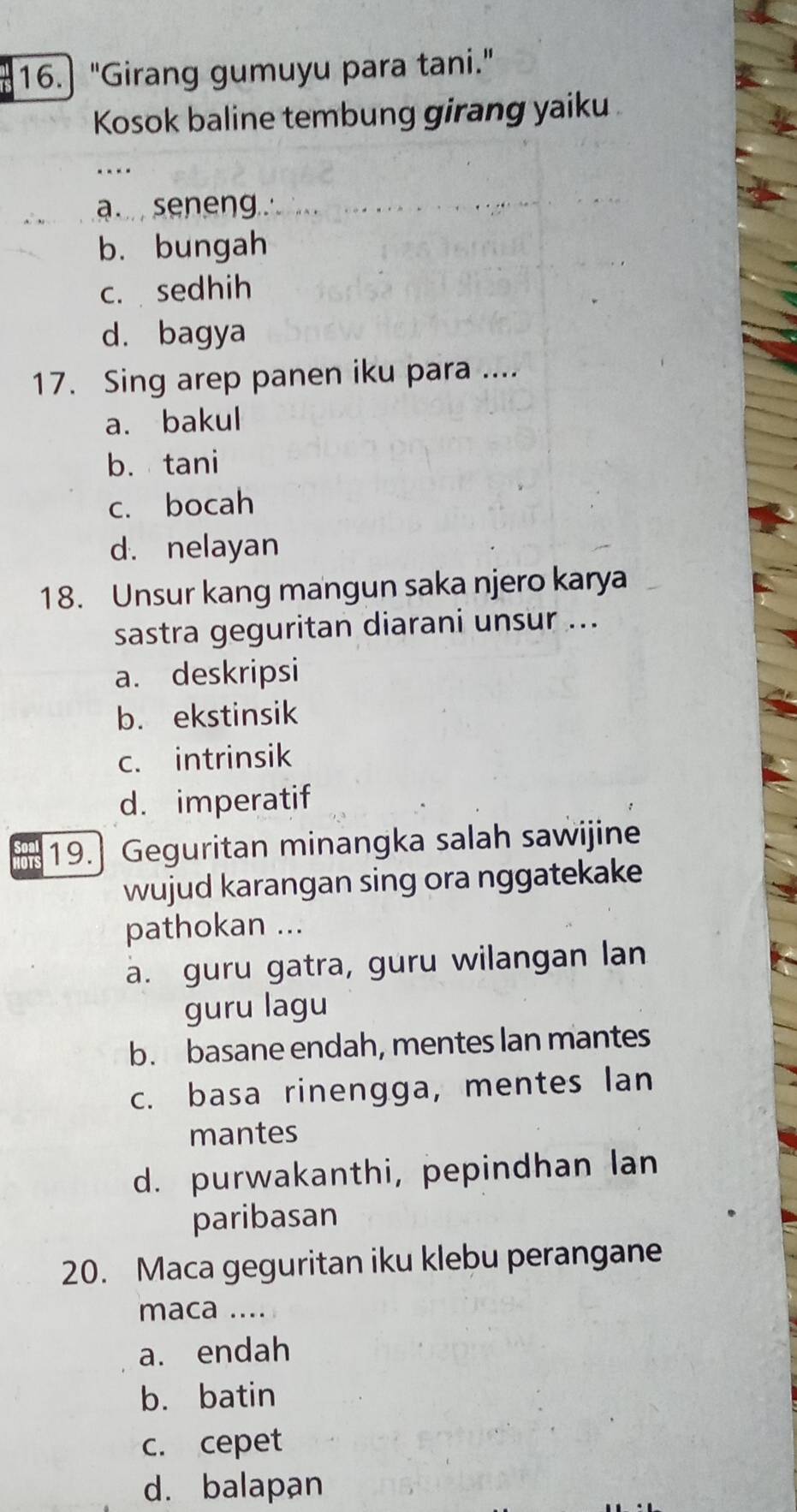 16.] "Girang gumuyu para tani."
Kosok baline tembung girang yaiku
a seneng.
b. bungah
c. sedhih
d. bagya
17. Sing arep panen iku para ....
a. bakul
b. tani
c. bocah
d. nelayan
18. Unsur kang mangun saka njero karya
sastra geguritan diarani unsur ...
a. deskripsi
b. ekstinsik
c. intrinsik
d. imperatif
19.] Geguritan minangka salah sawijine
wujud karangan sing ora nggatekake
pathokan ...
a. guru gatra, guru wilangan lan
guru lagu
b. basane endah, mentes lan mantes
c. basa rinengga, mentes lan
mantes
d. purwakanthi, pepindhan lan
paribasan
20. Maca geguritan iku klebu perangane
maca ....
a. endah
b. batin
c. cepet
d. balapan