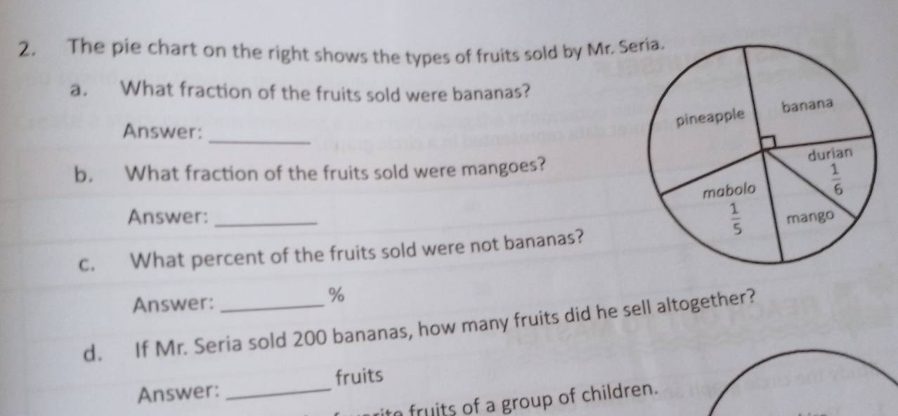 The pie chart on the right shows the types of fruits sold by Mr. S
a. What fraction of the fruits sold were bananas?
_
Answer:
b. What fraction of the fruits sold were mangoes?
Answer: _
c. What percent of the fruits sold were not bananas?
Answer:
%
d. If Mr. Seria sold 200 bananas, how many fruits did he sell altogether?
fruits
Answer:_
fruits of a group of children.