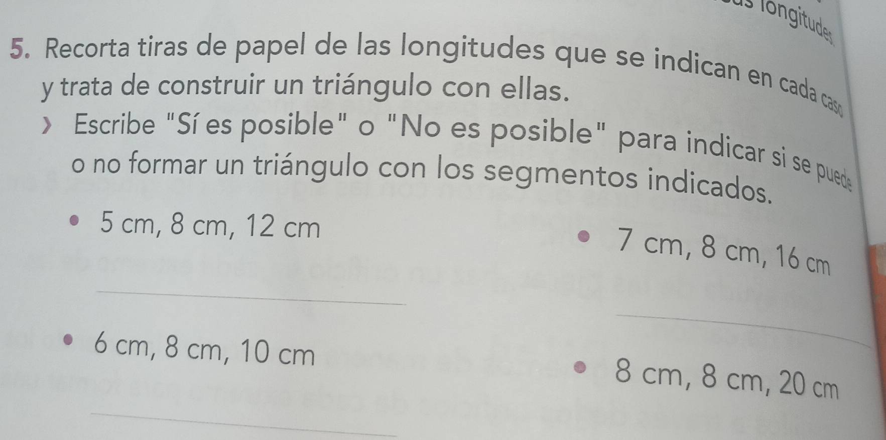 Recorta tiras de papel de las longitudes que se indican en cada caso 
y trata de construir un triángulo con ellas. 
> Escribe "Sí es posible" o "No es posible" para indicar si se pued 
o no formar un triángulo con los segmentos indicados.
5 cm, 8 cm, 12 cm
_
7 cm, 8 cm, 16 cm
6 cm, 8 cm, 10 cm
_ 
_
8 cm, 8 cm, 20 cm