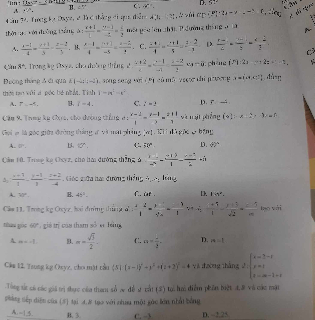 Hình Oxyz - Khoang cách
C.
A. 30°.
B. 45°. 60°.
D. 90°.
Câu
Câu 7^* *. Trong kg Oxyz, đ là đ thẳng đi qua điểm A(1;-1;2) , // với mp (P):2x-y-z+3=0 , dồng d đi qua
thời tạo với đường thẳng Δ:  (x+1)/1 = (y-1)/-2 = z/2  một góc lớn nhất. Ptđường thẳng đ là
A.
A.  (x-1)/-4 = (y+1)/5 = (z-2)/3  B.  (x-1)/4 = (y+1)/-5 = (z-2)/3 . C.  (x+1)/4 = (y+1)/5 = (z-2)/-3 . D.  (x-1)/4 = (y+1)/5 = (z-2)/3 .
Câ
Câu 8^*. Trong kg Oxyz, cho đường thẳng đ :  (x+2)/4 = (y-1)/-4 = (z+2)/3  và mặt phẳng (P): 2x-y+2z+1=0. K
Đường thắng Δ đi qua E(-2;1;-2) , song song với (P) có một vectơ chỉ phương vector u=(m;n;1) , đồng
thời tạo với đ góc bé nhất. Tính T=m^2-n^2.
A. T=-5. B. T=4. C. T=3.
D. T=-4.
Câu 9. Trong kg Oxyz, cho đường thắng d :  (x-2)/1 = (y-1)/-2 = (z+1)/3  và mặt phẳng (α): -x+2y-3z=0.
Gọi φ là góc giữa đường thẳng đ và mặt phẳng (α). Khi đó góc φ bằng
A. 0°. B. 45°. C. 90°. D. 60°.
Câu 10. Trong kg Oxyz, cho hai đường thẳng △ _1:  (x-1)/-2 = (y+2)/1 = (z-3)/2  và
A,  (x+3)/1 = (y-1)/1 = (z+2)/-4 . Góc giữa hai đường thắng △ _1,△ _2 bằng
A. 30°. B. 45°. C. 60°. D. 135°.
Câầu 11. Trong kg Oxyz, hai đường thăng d_1: (x-2)/1 = (y+1)/sqrt(2) = (z-3)/1  và d_2: (x+5)/1 = (y+3)/sqrt(2) = (z-5)/m  tạo với
thau góc 60° , giá trị của tham số m bằng
B. m= sqrt(3)/2 , m= 1/2 .
C.
D.
A. m=-1. m=1.
Cầu 12. Trong kg Oxyz, cho mặt cầu (S):(x-1)^2+y^2+(z+2)^2=4 và đường thẳng d:beginarrayl x=2-t y=t z=m-1+tendarray.
Tổng tất cá các giá trị thực của tham số m để d cất (S) tại hai điểm phân biệt 4, 8 và các mặt
phẳng tiếp điện của (#) tại 4,B tạo với nhau một góc lớn nhất bằng
A.~1,5. B. 3. D. -2,25.
C. -3.