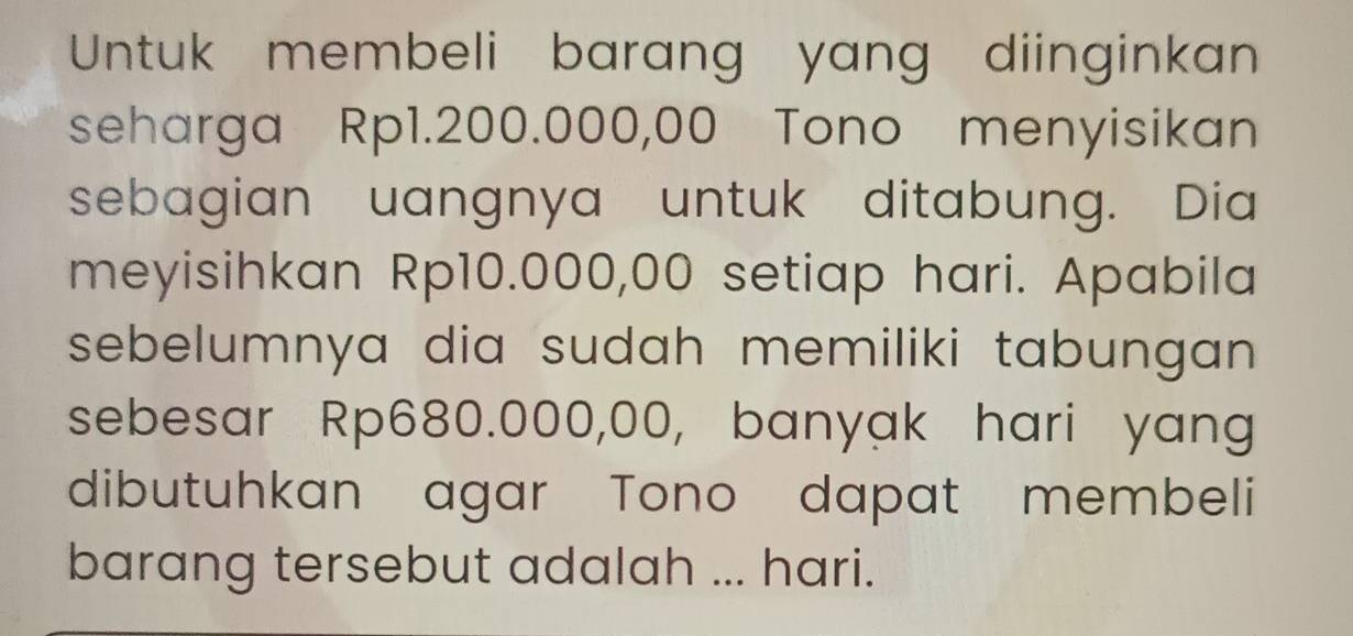 Untuk membeli barang yang diinginkan 
seharga Rp1.200.000,00 Tono menyisikan 
sebagian uangnya untuk ditabung. Dia 
meyisihkan Rp10.000,00 setiap hari. Apabila 
sebelumnya dia sudah memiliki tabungan 
sebesar Rp680.000,00, banyak hari yang 
dibutuhkan agar Tono dapat membeli 
barang tersebut adalah ... hari.