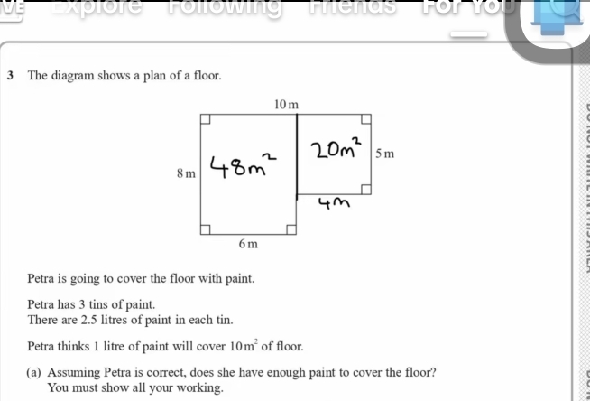 xplore Tollowing Thenas' Fo 
3 The diagram shows a plan of a floor. 
Petra is going to cover the floor with paint. 
Petra has 3 tins of paint. 
There are 2.5 litres of paint in each tin. 
Petra thinks 1 litre of paint will cover 10m^2 of floor. 
(a) Assuming Petra is correct, does she have enough paint to cover the floor? 
You must show all your working.