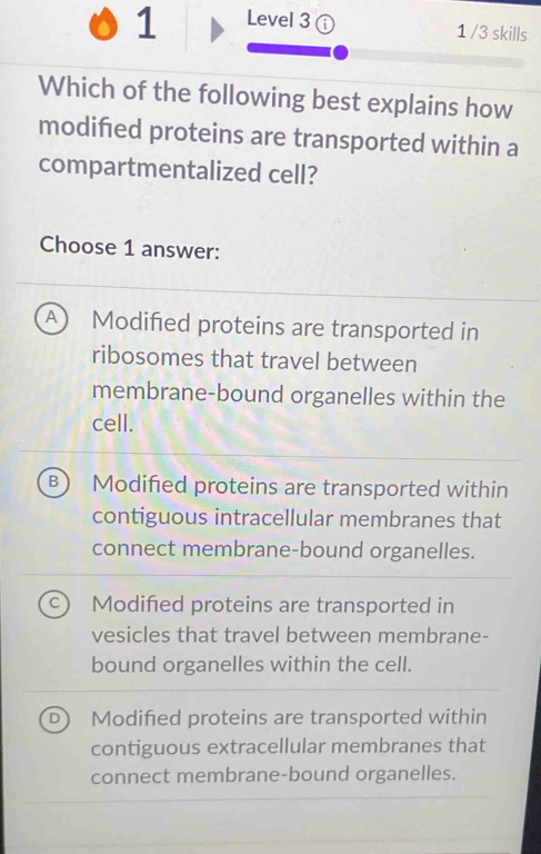 Level 3
1 /3 skills
Which of the following best explains how
modifed proteins are transported within a
compartmentalized cell?
Choose 1 answer:
A  Modified proteins are transported in
ribosomes that travel between
membrane-bound organelles within the
cell.
B ) Modified proteins are transported within
contiguous intracellular membranes that
connect membrane-bound organelles.
Modifed proteins are transported in
vesicles that travel between membrane-
bound organelles within the cell.
Modified proteins are transported within
contiguous extracellular membranes that
connect membrane-bound organelles.