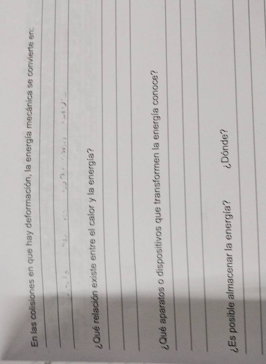 En las colisiones en que hay deformación, la energía mecánica se convierte en: 
_ 
_ 
_ 
¿Qué relación existe entre el calor y la energía? 
_ 
_ 
_ 
¿Qué aparatos o dispositivos que transformen la energía conoce? 
_ 
_ 
_¿Es posible almacenar la energía? ¿Dónde? 
_