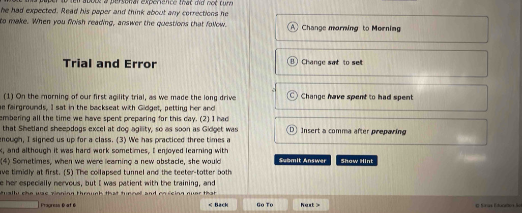 paper to tell about a personal experience that did not turn 
he had expected. Read his paper and think about any corrections he 
to make. When you finish reading, answer the questions that follow. A Change morning to Morning 
Trial and Error B Change sat to set 
(1) On the morning of our first agility trial, as we made the long drive Change have spent to had spent 
e fairgrounds, I sat in the backseat with Gidget, petting her and 
embering all the time we have spent preparing for this day. (2) I had 
that Shetland sheepdogs excel at dog agility, so as soon as Gidget was J Insert a comma after preparing 
nough, I signed us up for a class. (3) We has practiced three times a 
k, and although it was hard work sometimes, I enjoyed learning with 
(4) Sometimes, when we were learning a new obstacle, she would Submit Answer Show Hint 
ve timidly at first. (5) The collapsed tunnel and the teeter-totter both 
e her especially nervous, but I was patient with the training, and 
tually she was zinping through that tunnel and cruising over tha 
Progress 0 of 6 < Back Go To Next > O Sirius Education So