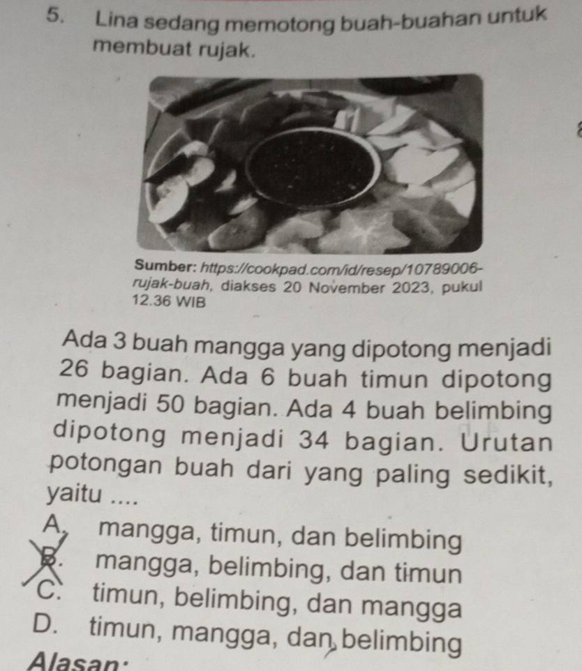 Lina sedang memotong buah-buahan untuk
membuat rujak.
Sumber: https://cookpad.com/id/resep/10789006-
rujak-buah, diakses 20 November 2023, pukul
12.36 WIB
Ada 3 buah mangga yang dipotong menjadi
26 bagian. Ada 6 buah timun dipotong
menjadi 50 bagian. Ada 4 buah belimbing
dipotong menjadi 34 bagian. Urutan
potongan buah dari yang paling sedikit,
yaitu ....
A mangga, timun, dan belimbing
mangga, belimbing, dan timun
C. timun, belimbing, dan mangga
D. timun, mangga, dan belimbing
Alasan: