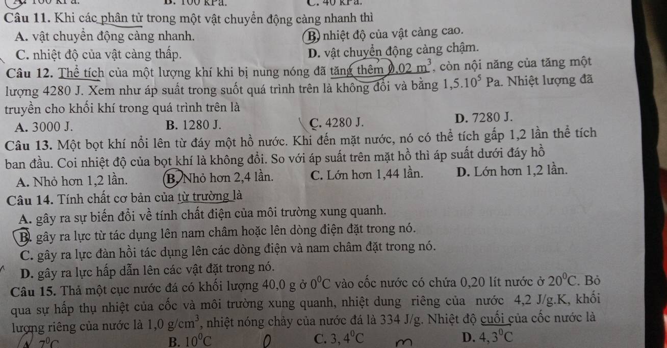 Khi các phân tử trong một vật chuyển động càng nhanh thì
A. vật chuyển động càng nhanh. B) nhiệt độ của vật càng cao.
C. nhiệt độ của vật càng thấp.
D. vật chuyển động càng chậm.
Câu 12. Thể tích của một lượng khí khi bị nung nóng đã tăng thêm D _ .02m^3 , còn nội năng của tăng một
lượng 4280 J. Xem như áp suất trong suốt quá trình trên là không đổi và bằng 1,5.10^5Pa.. Nhiệt lượng đã
truyền cho khối khí trong quá trình trên là
A. 3000 J. B. 1280 J. C. 4280 J. D. 7280 J.
Câu 13. Một bọt khí nổi lên từ đáy một hồ nước. Khi đến mặt nước, nó có thể tích gấp 1,2 lần thể tích
ban đầu. Coi nhiệt độ của bọt khí là không đổi. So với áp suất trên mặt hồ thì áp suất dưới đáy hồ
A. Nhỏ hơn 1,2 lần. B, Nhỏ hơn 2,4 lần. C. Lớn hơn 1,44 lần. D. Lớn hơn 1,2 lần.
Câu 14. Tính chất cơ bản của từ trường là
A. gây ra sự biến đổi về tính chất điện của môi trường xung quanh.
B. gây ra lực từ tác dụng lên nam châm hoặc lên dòng điện đặt trong nó.
C. gây ra lực đàn hồi tác dụng lên các dòng điện và nam châm đặt trong nó.
D. gây ra lực hấp dẫn lên các vật đặt trong nó.
Câu 15. Thả một cục nước đá có khối lượng 40,0 g ở 0°C vào cốc nước có chứa 0,20 lít nước ở 20°C. Bỏ
qua sự hấp thụ nhiệt của cốc và môi trường xung quanh, nhiệt dung riêng của nước 4,2 J/g.K, khối
lượng riêng của nước là 1,0g/cm^3 , nhiệt nóng chảy của nước đá là 334 J/g. Nhiệt độ cuối của cốc nước là
7^0C
B. 10°C 0 C. 3,4^0C D. 4,3°C