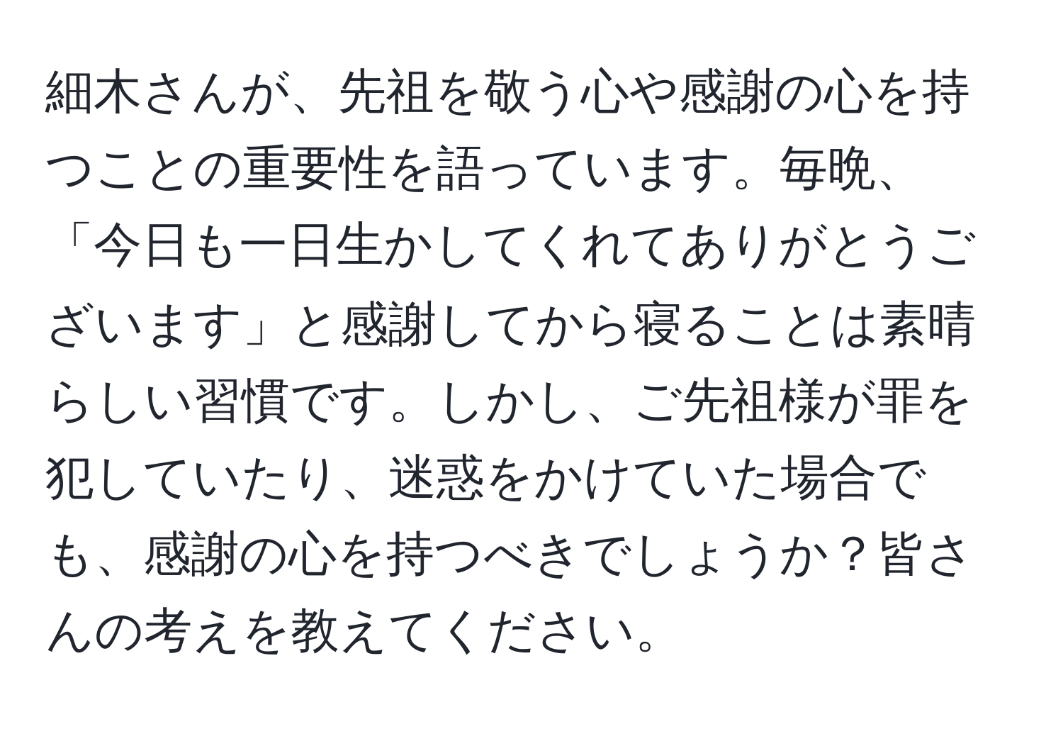 細木さんが、先祖を敬う心や感謝の心を持つことの重要性を語っています。毎晩、「今日も一日生かしてくれてありがとうございます」と感謝してから寝ることは素晴らしい習慣です。しかし、ご先祖様が罪を犯していたり、迷惑をかけていた場合でも、感謝の心を持つべきでしょうか？皆さんの考えを教えてください。