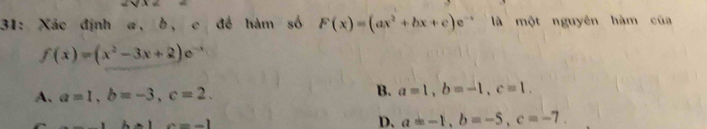 31: Xác định a, b, c đề hàm số F(x)=(ax^2+bx+c)e^(-x) là một nguyên hàm của
f(x)=(x^2-3x+2)e^-
A. a=1, b=-3, c=2. B. a=1, b=-1, c=1.
c=-1
D. a=-1, b=-5, c=-7.