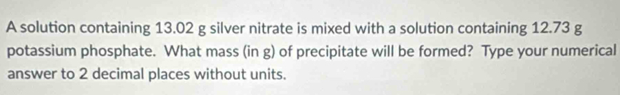 A solution containing 13.02 g silver nitrate is mixed with a solution containing 12.73 g
potassium phosphate. What mass (in g) of precipitate will be formed? Type your numerical 
answer to 2 decimal places without units.