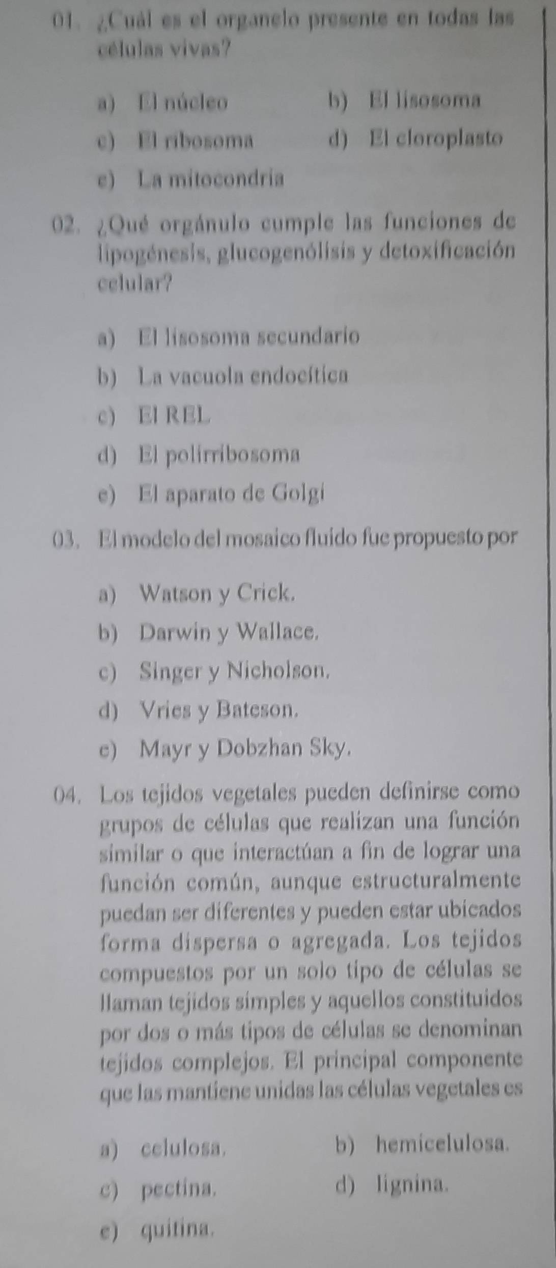 ¿Cuál es el organelo presente en todas las
células vivas?
a) El núcleo b) El lisosoma
c) El ribosoma d) El cloroplasto
e) La mitocondria
02. ¿Qué orgánulo cumple las funciones de
lipogénesis, glucogenólisis y detoxificación
cclular?
a) El lisosoma secundario
b) La vacuola endocítica
c EI REL
d) El polirribosoma
e) El aparato de Golgi
03. El modelo del mosaico fluido fue propuesto por
a) Watson y Crick.
b) Darwin y Wallace.
c) Singer y Nicholson.
d) Vries y Bateson.
e) Mayr y Dobzhan Sky.
04. Los tejidos vegetales pueden definirse como
grupos de células que realizan una función
similar o que interactúan a fin de lograr una
función común, aunque estructuralmente
puedan ser diferentes y pueden estar ubicados
forma dispersa o agregada. Los tejidos
compuestos por un solo tipo de células se
llaman tejidos simples y aquellos constituidos
por dos o más tipos de células se denominan
tejidos complejos. El principal componente
que las mantiene unidas las células vegetales es
a) cclulosa. b) hemicelulosa.
c) pectina. d) lignina.
e) quitina.