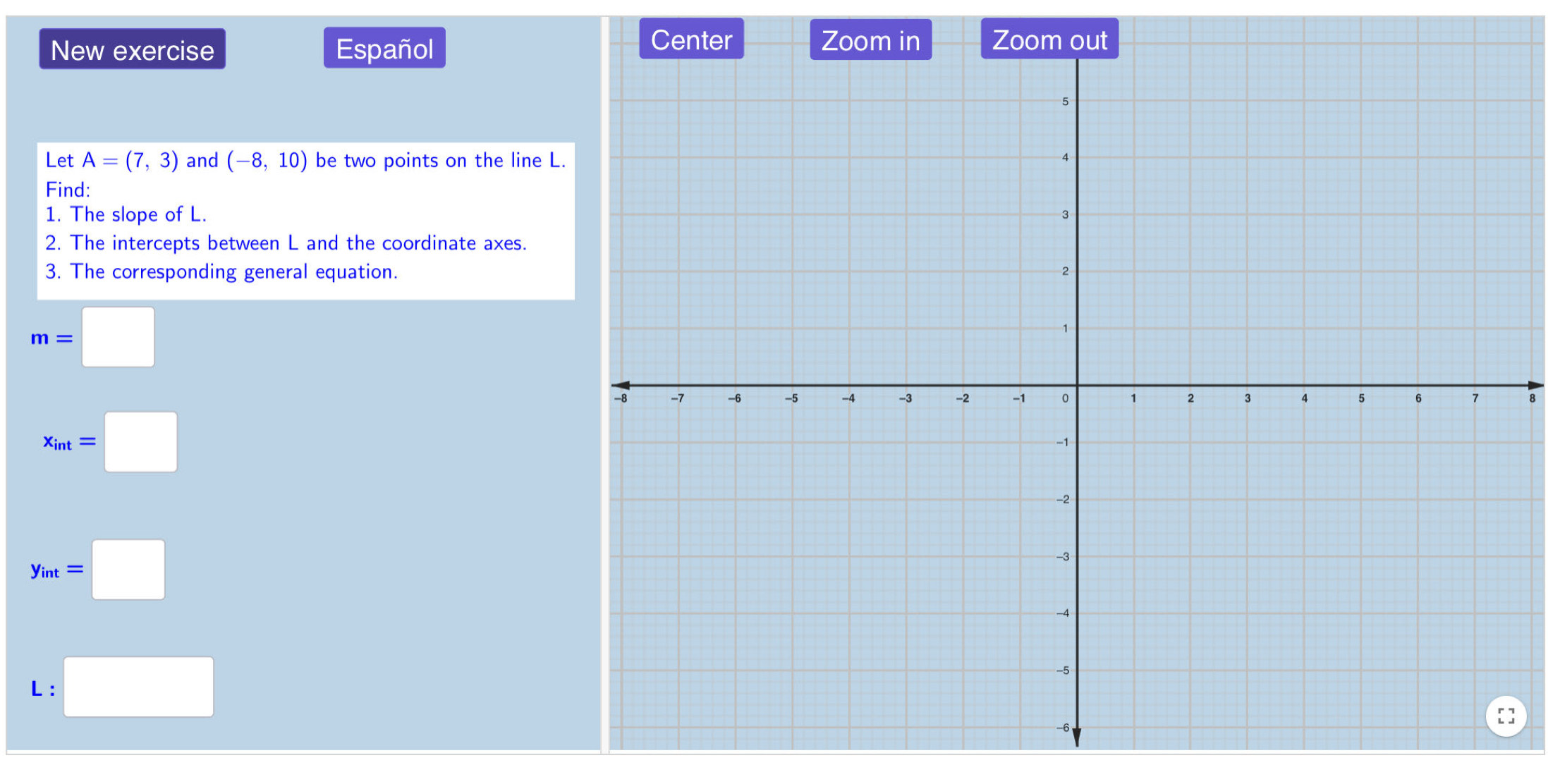 Center 
New exercise Españolom out 
Let A=(7,3) and (-8,10) be two points on the line L. 
Find: 
1. The slope of L. 
2. The intercepts between L and the coordinate axes. 
3. The corresponding general equation.
m=□
x_int=□
y_int=□
L :□ 
]