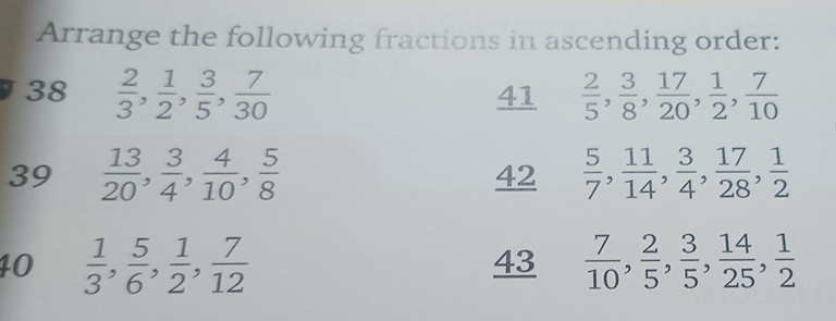 Arrange the following fractions in ascending order: 
38  2/3 ,  1/2 ,  3/5 ,  7/30  41  2/5 ,  3/8 ,  17/20 ,  1/2 ,  7/10 
39  13/20 ,  3/4 ,  4/10 ,  5/8   5/7 ,  11/14 ,  3/4 ,  17/28 ,  1/2 
42 
10  1/3 ,  5/6 ,  1/2 ,  7/12  43  7/10 ,  2/5 ,  3/5 ,  14/25 ,  1/2 