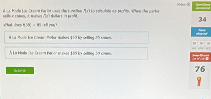 Video ③ Ganlans

À La Mode Ice Cream Parlor uses the function f(x) to calculate its profits. When the parlor
sells x cones, it makes f(x) dollars in proft.
34
What does f(50)=85 tell you?
shayad
A La Mode Ice Cream Parlor makes $50 by selling 85 cones.
ω 1
À La Mode Ice Cream Parlor makes $85 by selling 50 cones.
e
Submit