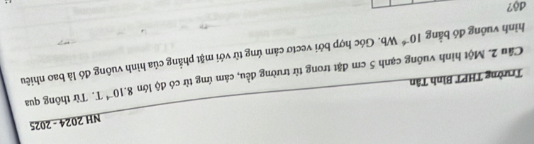NH 2024 - 2025 
Trường THPT Bình Tân 
Cầu 2. Một hình vuông cạnh 5 cm đặt trong từ trường đều, cảm ứng từ có độ lớn 8.10^(-4)T. Từ thông qua 
hình vuông đó bằng 10^(-6)Wb 1. Góc hợp bởi vectơ cảm ứng từ với mặt phẳng của hình vuông đó là bao nhiêu 
độ?