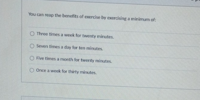 You can reap the benefits of exercise by exercising a minimum of:
Three times a week for twenty minutes.
Seven times a day for ten minutes.
Five times a month for twenty minutes.
Once a week for thirty minutes.