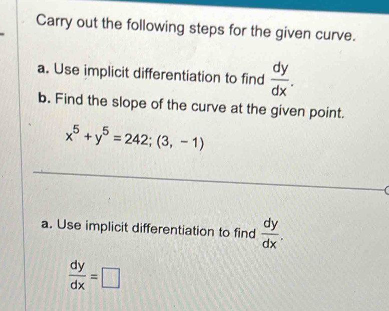 Carry out the following steps for the given curve. 
a. Use implicit differentiation to find  dy/dx . 
b. Find the slope of the curve at the given point.
x^5+y^5=242;(3,-1)
_ 
_ 
a. Use implicit differentiation to find  dy/dx .
 dy/dx =□