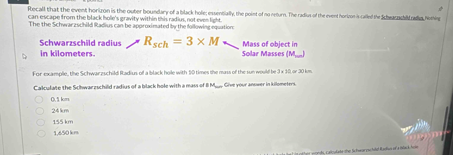 Recall that the event horizon is the outer boundary of a black hole; essentially, the point of no return. The radius of the event horizon is called the Schwarzschild radius. Nothing
can escape from the black hole's gravity within this radius, not even light.
The the Schwarzschild Radius can be approximated by the following equation:
Schwarzschild radius R_sch=3* M Mass of object in
in kilometers. Solar Masses (M_sun)
For example, the Schwarzschild Radius of a black hole with 10 times the mass of the sun would be 3* 10, or30km. 
Calculate the Schwarzschild radius of a black hole with a mass of 8 M_sun Give your answer in kilometers.
0.1 km
24 km
155 km
1,650 km
In other words, calculate the Schwarzschild Radius of a black hole