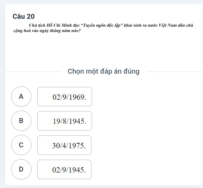 Chủ tịch Hồ Chi Minh đọc “Tuyên ngôn độc lập” khai sinh ra nước Việt Nam dân chủ
cộng hoà vào ngày tháng năm nào?
Chọn một đáp án đúng
A 02/9/1969.
B 19/8/1945.
C 30/4/1975.
D 02/9/1945.