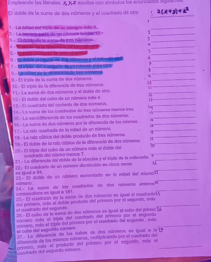 Empleando las literales XXZ escribe con símbolos los enunciados siguientes.
El doble de la suma de dos números y el cuadrado de otro U_
r
1.- La mitad del triple de un número más 5.
2.- La tercera parté de un númere menoe 12
2
3.- El doblo de la suma de tres números.
3
4.- El doble de la difer noia de três mú naros
q
5.- El triple producta de tres números
s
6.- El doble producto de dos números y el cubo de oiro. 6
7.- El triplo' del cuadrado de un número más otro.
7
8.- La mitad de la diferencia de tres números
q
9.- El triple de la suma de dos números.
t 0
10.- El triple de la diferencia de tres números.
11
11.- La suma de dos números y el doble de otro.
12
12.- El doble del cubo de un número más 4.
13
13.- El cuadrado del cociente de dos números.
14.- La suma de los cuadrados de tres números menos tres. 14
15
15.- La semidiferencia de los cuadrados de dos números.
16.- La suma de dos números por la diferencia de los mismos.-
17
17.- La raíz cuadrada de la mitad de un número.
18.- La raíz cúbica del doble producto de tres números. 18
19.- El doble de la raiz cúbica de la diferencia de dos números. 19
20.- El triple del cubo de un número más el doble del 20
cuadrado del mismo menos 7.
21.- La diferencia del doble de la abscisa y el triple de la ordenada. 
22.- El cuadrado de un número disminuido en cinco veces 22
es igual a 84.
23.- El doble de un número aumentado en la mitad del mismo²_
número.
_
24.- La suma de los cuadrados de dos números enteros
consecutivos es igual a 181.
25.- El cuadrado de la suma de dos números es igual al cuadrado
del primero, más el doble producto dal primero por el segundo, más_
el cuadrádo del segundo.
26.- El cubo de la suma de dos números es igual al cubo del primer 76
número más el triple del cuadrado del primero por el segundo
número, más el triple del primero por el cuadrado del segundo , más_
el cubo del segundo número.
27.- La diferencia de los cubos de dos números es igual a la
diferencia de los mismos números, multiplicando por el cuadrado del
primero, más el producto del primero por el segundo, más el_
cuadrado del segundo número.