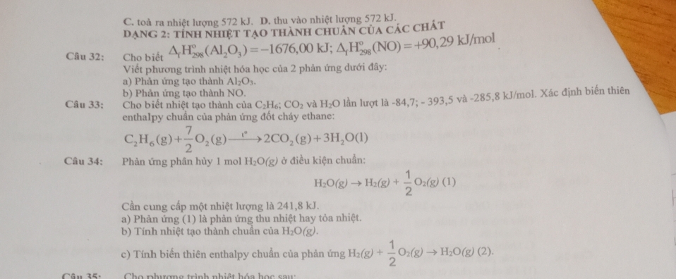 C. toà ra nhiệt lượng 572 kJ. D. thu vào nhiệt lượng 572 kJ.
Dạng 2: tỉnh nhiệt tạo thành chuân của các chát
Câu 32: Cho biết △ _rH_(298)°(Al_2O_3)=-1676,00kJ;△ _rH_(298)°(NO)=+90,29kJ/mol
Viết phương trình nhiệt hóa học của 2 phản ứng dưới đây:
a) Phản ứng tạo thành Al_2O_3.
b) Phản ứng tạo thành NO.
Câu 33: Cho biết nhiệt tạo thành của C_2H_6;CO_2 và H_2O lần lượt là -84,7; - 39 3, 5Vhat  -285,8 kJ/mol. Xác định biến thiên
enthalpy chuần của phản ứng đốt cháy ethane:
C_2H_6(g)+ 7/2 O_2(g)to 2CO_2(g)+3H_2O(l)
Câu 34: Phản ứng phân hủy 1 mol H_2O(g) ở điều kiện chuẩn:
H_2O(g)to H_2(g)+ 1/2 O_2(g)(1)
Cần cung cấp một nhiệt lượng là 241,8 kJ.
a) Phản ứng (1) là phản ứng thu nhiệt hay tỏa nhiệt.
b) Tính nhiệt tạo thành chuần của H_2O(g).
c) Tính biến thiên enthalpy chuẩn của phản ứng H_2(g)+ 1/2 O_2(g)to H_2O(g)(2).
Cân 35.  Cho phượng trình nhiệt hóa học sau: