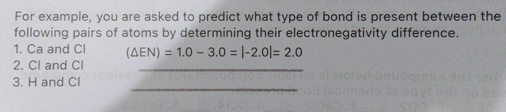 For example, you are asked to predict what type of bond is present between the 
following pairs of atoms by determining their electronegativity difference. 
1. Ca and Cl
(△ EN)=1.0-3.0=|-2.0|=2.0
2. Cl and Cl _ 
_ 
3. H and Cl